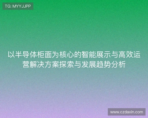 以半导体柜面为核心的智能展示与高效运营解决方案探索与发展趋势分析